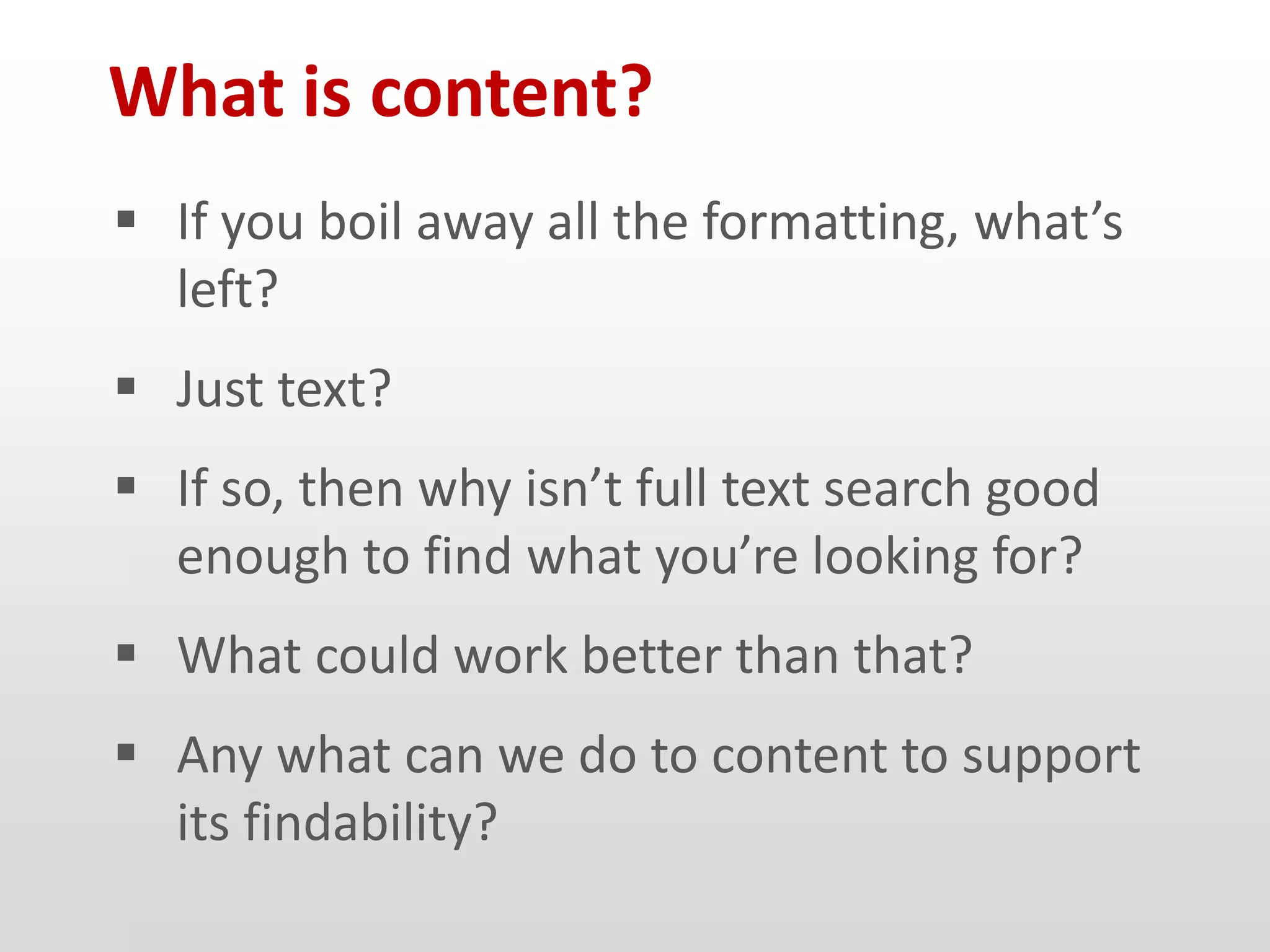 What is content?
 If you boil away all the formatting, what’s
  left?
 Just text?
 If so, then why isn’t full text search good
  enough to find what you’re looking for?
 What could work better than that?
 Any what can we do to content to support
  its findability?
 