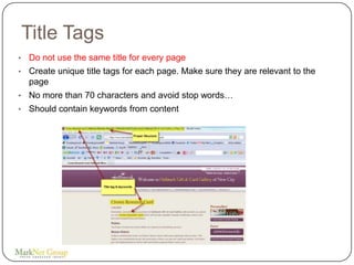 Title Tags
•   Do not use the same title for every page
•   Create unique title tags for each page. Make sure they are relevant to the
    page
•   No more than 70 characters and avoid stop words…
•   Should contain keywords from content
 
