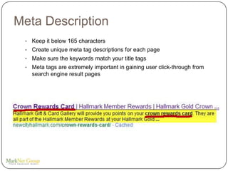 Meta Description
 •   Keep it below 165 characters
 •   Create unique meta tag descriptions for each page
 •   Make sure the keywords match your title tags
 •   Meta tags are extremely important in gaining user click-through from
     search engine result pages
 