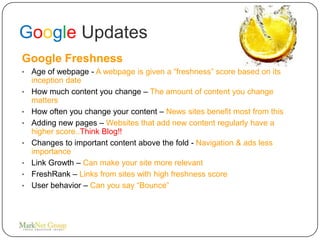 Google Updates
Google Freshness
•   Age of webpage - A webpage is given a “freshness” score based on its
    inception date
•   How much content you change – The amount of content you change
    matters
•   How often you change your content – News sites benefit most from this
•   Adding new pages – Websites that add new content regularly have a
    higher score..Think Blog!!
•   Changes to important content above the fold - Navigation & ads less
    importance
•   Link Growth – Can make your site more relevant
•   FreshRank – Links from sites with high freshness score
•   User behavior – Can you say “Bounce”
 