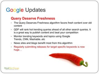 Google Updates
 Query Deserve Freshness
 •   The Query Deserves Freshness algorithm favors fresh content over old
     content
 •   QDF will rank hot trending queries ahead of all other search queries. It
     is a great way to publish content and beat your competition
 •   Monitor trending keywords and topics using Google
     Trends, CNN, Mashable..etc
 •   News sites and blogs benefit most from this algorithm
 •   Regularly submitting releases for target specific keywords is now
     huge…
 
