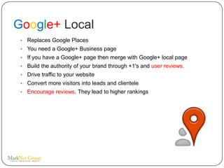 Google+ Local
 •   Replaces Google Places
 •   You need a Google+ Business page
 •   If you have a Google+ page then merge with Google+ local page
 •   Build the authority of your brand through +1's and user reviews.
 •   Drive traffic to your website
 •   Convert more visitors into leads and clientele
 •   Encourage reviews. They lead to higher rankings
 