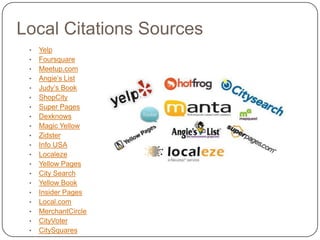 Local Citations Sources
 •   Yelp
 •   Foursquare
 •   Meetup.com
 •   Angie’s List
 •   Judy’s Book
 •   ShopCity
 •   Super Pages
 •   Dexknows
 •   Magic Yellow
 •   Zidster
 •   Info USA
 •   Localeze
 •   Yellow Pages
 •   City Search
 •   Yellow Book
 •   Insider Pages
 •   Local.com
 •   MerchantCircle
 •   CityVoter
 •   CitySquares
 