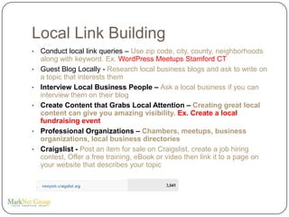 Local Link Building
•   Conduct local link queries – Use zip code, city, county, neighborhoods
    along with keyword. Ex. WordPress Meetups Stamford CT
•   Guest Blog Locally - Research local business blogs and ask to write on
    a topic that interests them
•   Interview Local Business People – Ask a local business if you can
    interview them on their blog
•   Create Content that Grabs Local Attention – Creating great local
    content can give you amazing visibility. Ex. Create a local
    fundraising event
•   Professional Organizations – Chambers, meetups, business
    organizations, local business directories
•   Craigslist - Post an item for sale on Craigslist, create a job hiring
    contest, Offer a free training, eBook or video then link it to a page on
    your website that describes your topic
 