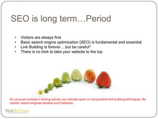 SEO is long term…Period
   •    Visitors are always first
   •    Basic search engine optimization (SEO) is fundamental and essential
   •    Link Building is forever….but be careful*
   •    There is no trick to take your website to the top




An unusual increase in linking activity can indicate spam or manipulative link building techniques. Be
careful, search engines devalue such behavior.
 