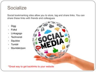 Socialize
Social bookmarking sites allow you to store, tag and share links. You can
share these links with friends and colleagues


•   Digg
•   Folkd
•   Linkagogo
•   Technoroti
•   Squidoo
•   Tumblr
•   StumbleUpon




*Great way to get backlinks to your website
 