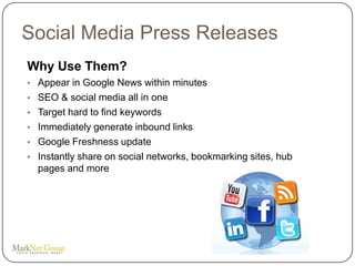 Social Media Press Releases
Why Use Them?
• Appear in Google News within minutes
• SEO & social media all in one
• Target hard to find keywords
• Immediately generate inbound links
• Google Freshness update
• Instantly share on social networks, bookmarking sites, hub
  pages and more
 
