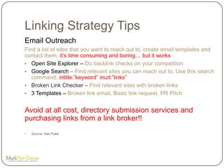 Linking Strategy Tips
Email Outreach
Find a list of sites that you want to reach out to, create email templates and
contact them. it’s time consuming and boring… but it works
• Open Site Explorer – Do backlink checks on your competition
• Google Search – Find relevant sites you can reach out to. Use this search
   command: intitle:”keyword” inurl:”links”
• Broken Link Checker – Find relevant sites with broken links
• 3 Templates – Broken link email, Basic link request, PR Pitch


Avoid at all cost, directory submission services and
purchasing links from a link broker!!
•   Source: Neil Patel
 