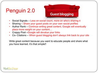 Penguin 2.0
 • Social Signals – Less on social count, more on who’s sharing it
 • Sharing – Share your guest posts on your own social profiles
 • Author Rank – Continue writing great content, Google will eventually
   place more weight on your content…
 • Crappy Post –Google will devalue your links
 • Co- Citations – When guest blogging don’t always link back to your site

 Write great content because you want to educate people and share what
 you have learned. It’s that simple!!
 