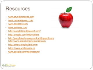 Resources
•   www.prunderground.com
•   www.marknetgroup.com
•   www.seobook.com
•   www.seomoz.com
•   http://googleblog.blogspot.com/
•   http://google.com/webmasters
•   http://googlewebmastercentral.blogspot.com
    http://www.searchenginejournal.com
•   http://searchengineland.com
•   https://www.whitespark.ca
•   www.google.com/webmasters/
 