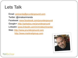 Lets Talk
  Email: amiranda@prunderground.com
  Twitter: @mralexmiranda
  Facebook: www.facebook.com/prunderground
  Google+: http://gotoplus.me/prunderground
  Linkedin: www.linkedin.com/in/mralexmiranda/
  Web: http://www.prunderground.com
        http://www.marknetgroup.com
 