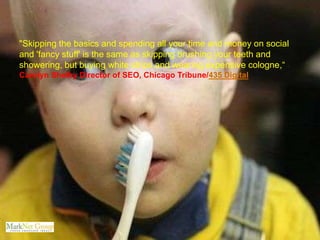 "Skipping the basics and spending all your time and money on social
and 'fancy stuff' is the same as skipping brushing your teeth and
showering, but buying white strips and wearing expensive cologne,“ -
Carolyn Shelby Director of SEO, Chicago Tribune/435 Digital
 