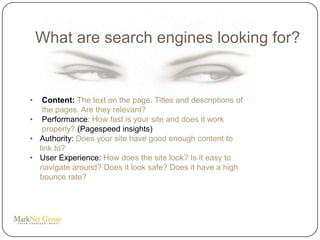 What are search engines looking for?


•  Content: The text on the page. Titles and descriptions of
   the pages. Are they relevant?
• Performance: How fast is your site and does it work
   properly? (Pagespeed insights)
• Authority: Does your site have good enough content to
  link to?
• User Experience: How does the site look? Is it easy to
  navigate around? Does it look safe? Does it have a high
  bounce rate?
 