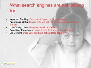 What search engines are not looking
    for
•   Keyword Stuffing: Overuse of keywords on your pages
•   Purchased Links: Buying links will get you nowhere when it comes
    to SEO
•   Low Quality Links: Penguin 2.0 will be a killer
•   Poor User Experience: Make it easy for the user to get around
•   Old Content: Does your site have old outdated content?
 