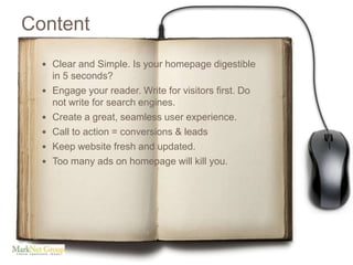 Content
   Clear and Simple. Is your homepage digestible
      in 5 seconds?
     Engage your reader. Write for visitors first. Do
      not write for search engines.
     Create a great, seamless user experience.
     Call to action = conversions & leads
     Keep website fresh and updated.
     Too many ads on homepage will kill you.
 