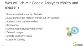 Was will ich mit Google Analytics zählen und
messen?
oBesucherverhalten auf der Website
oAuswirkungen des mobilen Traffics auf Ihr Geschäft
oAustausch mit sozialen Medien
oKampagnen
oContent Optimierungs-Maßnahmen
oZielerreichungen
oUmsatz und Conversions
oCustomer Journey
21
 