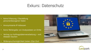 Exkurs: Datenschutz
• Keine Erfassung / Darstellung
personenbezogener Daten
• Anonymisierte IP-Adressen
• Keine Weitergabe von Analysedaten an Dritte
• Vertrag zur Auftragsdatenverarbeitung > evtl.
Altdaten löschen
• Widerspruchsmöglichkeit bieten (Opt-Out)
24
 