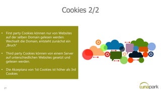 Cookies 2/2
• First party Cookies können nur von Websites
auf der selben Domain gelesen werden.
Wechselt die Domain, entsteht zunächst ein
„Bruch“
• Third party Cookies können von einem Server
auf unterschiedlichen Websites gesetzt und
gelesen werden.
• Die Akzeptanz von 1st Cookies ist höher als 3rd
Cookies
27
 