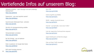 Vertiefende Infos auf unserem Blog:
Zählweise verstehen - wann Sitzungen und wann eindeutige
Seitenaufrufe?
https://goo.gl/kbIYa6
Datenschutz - was muss beachtet werden?
https://goo.gl/WdSqyo
SearchConsole (WebmasterTools) verbinden
https://goo.gl/zrizKs
Ziel-URLs für Kampagnentracking erstellen
https://goo.gl/HVj1Tq
Stichprobendaten vermeiden
https://goo.gl/mUX2Za
Not Set Einträge - was sie bedeuten
https://goo.gl/NiG4y5
Daten visualisieren mit Google Data Studio
https://goo.gl/DbfmaV
B2B Leads frühzeitig erkennen
https://goo.gl/pChPEI
Basis KPIs
https://goo.gl/GCN48k
Interne Zugriffe ausschließen
https://goo.gl/swgzFg
REGEX - reguläre Ausdrücke lernen
https://goo.gl/PpKUti
Channel - was läuft alles in den direct Traffic?
https://goo.gl/LR9j2O
Liste der organischen Suchmaschinen anpassen
https://goo.gl/ZizsGU
eigene Dashboards und Berichte anlegen
https://goo.gl/sZ3Nc6
Fake und Spam Traffic loswerden
https://goo.gl/4owZ1r
86
 