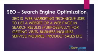 SEO – Search Engine Optimization 
SEO IS WEB MARKETING TECHNIQUE USES 
TO LIST A WEBSITE OR A WEB PAGE IN 
SEARCH RESULTS (PURPOSEFULLY) FOR 
GETTING VISITS, BUSINESS INQUIRIES, 
SERVICE INQUIRIES, PRODUCT SALES ETC. 
 