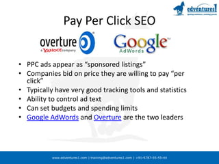 Pay Per Click SEOPPC ads appear as “sponsored listings”Companies bid on price they are willing to pay “per click”Typically have very good tracking tools and statisticsAbility to control ad textCan set budgets and spending limitsGoogle AdWords and Overture are the two leaders
