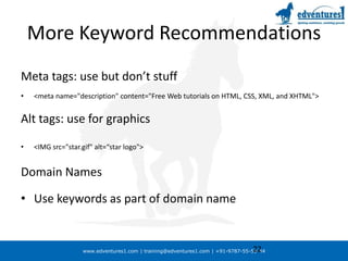 More Keyword RecommendationsMeta tags: use but don’t stuff<meta name="description" content="Free Web tutorials on HTML, CSS, XML, and XHTML">Alt tags: use for graphics<IMG src="star.gif" alt=“star logo">Domain NamesUse keywords as part of domain name22