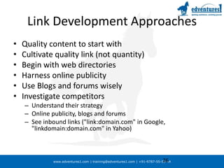 Link Development ApproachesQuality content to start withCultivate quality link (not quantity)Begin with web directoriesHarness online publicityUse Blogs and forums wiselyInvestigate competitorsUnderstand their strategyOnline publicity, blogs and forumsSee inbound links ("link:domain.com" in Google, "linkdomain:domain.com" in Yahoo) 26