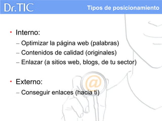Tipos de posicionamiento

•

Interno:
– Optimizar la página web (palabras)
– Contenidos de calidad (originales)
– Enlazar (a sitios web, blogs, de tu sector)

•

Externo:
– Conseguir enlaces (hacia ti)

 