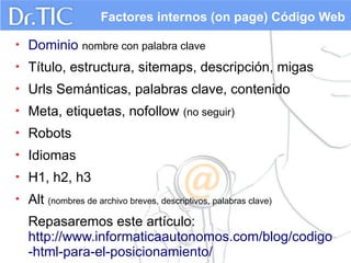 Factores internos (on page) Código Web
•

Dominio nombre con palabra clave

•

Título, estructura, sitemaps, descripción, migas

•

Urls Semánticas, palabras clave, contenido

•

Meta, etiquetas, nofollow (no seguir)

•

Robots

•

Idiomas

•

H1, h2, h3

•

Alt (nombres de archivo breves, descriptivos, palabras clave)
Repasaremos este artículo:
http://www.informaticaautonomos.com/blog/codigo
-html-para-el-posicionamiento/

 