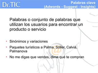 Palabras clave
(Adwords - Suggest - Insights)

Palabras o conjunto de palabras que
utilizan los usuarios para encontrar un
producto o servicio
•

Sinónimos y variaciones

•

Paquetes turísticos a Palma, Sóller, Calviá,
Palmanova

•

No me digas que vendes, dime qué te compran

 