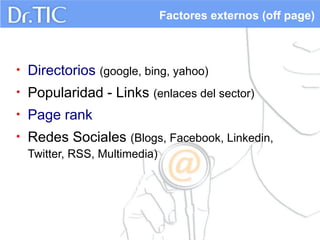 Factores externos (off page)

•

Directorios (google, bing, yahoo)

•

Popularidad - Links (enlaces del sector)

•

Page rank

•

Redes Sociales (Blogs, Facebook, Linkedin,
Twitter, RSS, Multimedia)

 