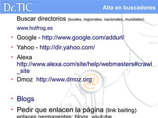 Alta en buscadores

Buscar directorios (locales, regionales, nacionales, mundiales)
www.hotfrog.es
•

Google - http://www.google.com/addurl/

•

Yahoo - http://dir.yahoo.com/

•

•

Alexa
http://www.alexa.com/site/help/webmasters#crawl
_site
Dmoz http://www.dmoz.org

•

Blogs

•

Pedir que enlacen la página (link baiting)

 