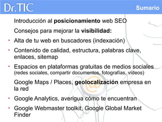 Sumario
Introducción al posicionamiento web SEO
Consejos para mejorar la visibilidad:
•

Alta de tu web en buscadores (indexación)

•

Contenido de calidad, estructura, palabras clave,
enlaces, sitemap

•

Espacios en plataformas gratuitas de medios sociales
(redes sociales, compartir documentos, fotografías, vídeos)

Google Maps / Places, geolocalización empresa en
la red
•

Google Analytics, averigua cómo te encuentran

•

Google Webmaster toolkit, Google Global Market
Finder

 