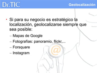 Geolocalización

•

Si para su negocio es estratégico la
localización, geolocalizarse siempre que
sea posible:
– Mapas de Google
– Fotografías: panoramio, flickr,...
– Forsquare
– Instagram

 