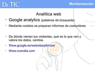 Monitorización

•

Analítica web
Google analytics (palabras de búsqueda)

•

Mediante cookies se preparan informes de costumbres

•

De dónde vienen tus visitantes, qué es lo que ven y
valora los datos, cambia.

•

Www.google.es/websiteoptimizer

•

Www.overalia.com

 
