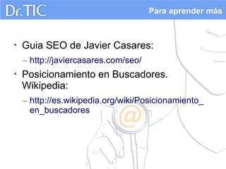 Para aprender más

•

Guia SEO de Javier Casares:
– http://javiercasares.com/seo/

•

Posicionamiento en Buscadores.
Wikipedia:
– http://es.wikipedia.org/wiki/Posicionamiento_
en_buscadores

 