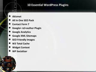 10 Essential WordPress Plugins
 Akismet
 All In One SEO Pack
 Contact Form 7
 Google+ rel=author Plugin
 Google Analytics
 Google XML Sitemaps
 SEO Friendly Images
 W3 Total Cache
 Widget Context
 WP Socializer
 