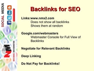 Backlinks for SEO
Links:www.nmx2.com
      Does not show all backlinks
      Shows them at random

Google.com/webmasters
     Webmaster Console for Full View of
     Backlinks

Negotiate for Relevant Backlinks

Deep Linking

Do Not Pay for Backlinks!
 