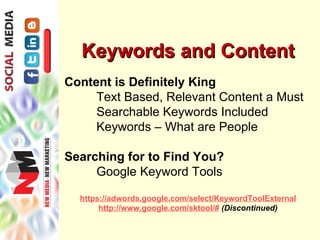 Keywords and Content
Content is Definitely King
     Text Based, Relevant Content a Must
     Searchable Keywords Included
     Keywords – What are People

Searching for to Find You?
     Google Keyword Tools

  https://adwords.google.com/select/KeywordToolExternal
       http://www.google.com/sktool/# (Discontinued)
 