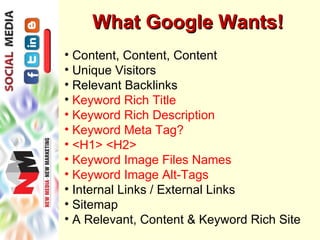 What Google Wants!
• Content, Content, Content
• Unique Visitors
• Relevant Backlinks
• Keyword Rich Title
• Keyword Rich Description
• Keyword Meta Tag?
• <H1> <H2>
• Keyword Image Files Names
• Keyword Image Alt-Tags
• Internal Links / External Links
• Sitemap
• A Relevant, Content & Keyword Rich Site
 