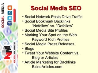 Social Media SEO
• Social Network Posts Drive Traffic
• Social Bookmark Backlinks
       “Nofollow” vs. “Dofollow”
• Social Media Site Profiles
• Marking Your Spot on the Web
       Keyword Rich Profiles
• Social Media Press Releases
• Blogs
• Tweet Your Website Content vs.
       Blog or Articles
• Article Marketing for Backlinks
       EzineArticles.com
 