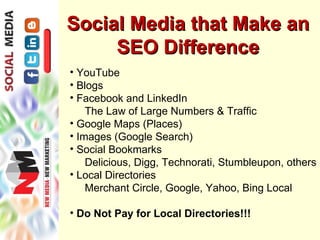 Social Media that Make an
     SEO Difference
• YouTube
• Blogs
• Facebook and LinkedIn
    The Law of Large Numbers & Traffic
• Google Maps (Places)
• Images (Google Search)
• Social Bookmarks
    Delicious, Digg, Technorati, Stumbleupon, others
• Local Directories
    Merchant Circle, Google, Yahoo, Bing Local

• Do Not Pay for Local Directories!!!
 