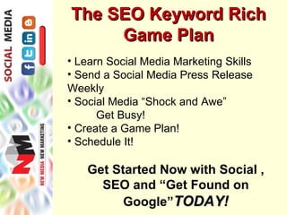 The SEO Keyword Rich
     Game Plan
• Learn Social Media Marketing Skills
• Send a Social Media Press Release
Weekly
• Social Media “Shock and Awe”
      Get Busy!
• Create a Game Plan!
• Schedule It!

   Get Started Now with Social ,
     SEO and “Get Found on
         Google”TODAY!
 