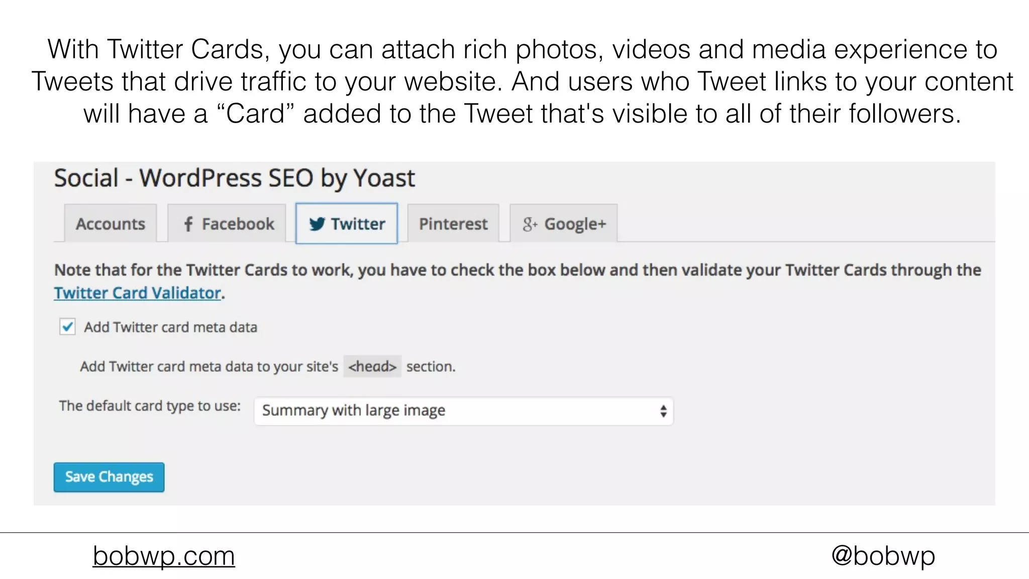 bobwp.com @bobwp
With Twitter Cards, you can attach rich photos, videos and media experience to
Tweets that drive trafﬁc to your website. And users who Tweet links to your content
will have a “Card” added to the Tweet that's visible to all of their followers.
 
