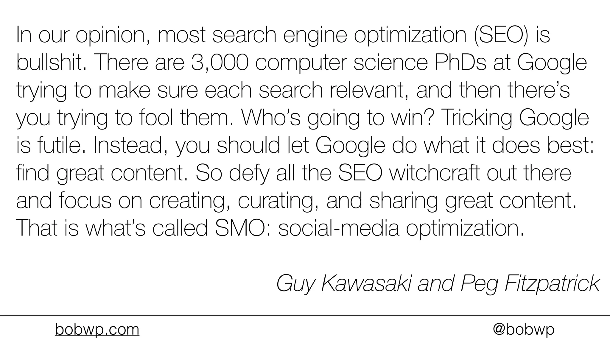 bobwp.com @bobwp
In our opinion, most search engine optimization (SEO) is
bullshit. There are 3,000 computer science PhDs at Google
trying to make sure each search relevant, and then there’s
you trying to fool them. Who’s going to win? Tricking Google
is futile. Instead, you should let Google do what it does best:
ﬁnd great content. So defy all the SEO witchcraft out there
and focus on creating, curating, and sharing great content.
That is what’s called SMO: social-media optimization.
Guy Kawasaki and Peg Fitzpatrick
 