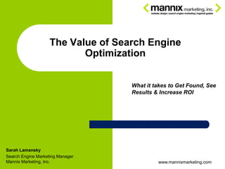 The Value of Search Engine
                           Optimization


                                    What it takes to Get Found, See
                                    Results & Increase ROI




Sarah Lamansky
Search Engine Marketing Manager
Mannix Marketing, Inc.                       www.mannixmarketing.com
 