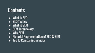 Contents
● What is SEO
● SEO Tactics
● What is SEM
● SEM Terminology
● Why SEM
● Pictorial Representation of SEO & SEM
● Top 10 Companies in India
 