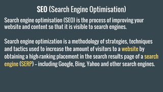 SEO (Search Engine Optimisation)
Search engine optimisation (SEO) is the process of improving your
website and content so that it is visible to search engines.
Search engine optimization is a methodology of strategies, techniques
and tactics used to increase the amount of visitors to a website by
obtaining a high-ranking placement in the search results page of a search
engine (SERP) -- including Google, Bing, Yahoo and other search engines.
 