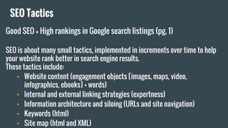 SEO Tactics
Good SEO = High rankings in Google search listings (pg. 1)
SEO is about many small tactics, implemented in increments over time to help
your website rank better in search engine results.
These tactics include:
• Website content (engagement objects [images, maps, video,
infographics, ebooks] + words)
• Internal and external linking strategies (expertness)
• Information architecture and siloing (URLs and site navigation)
• Keywords (html)
• Site map (html and XML)
 