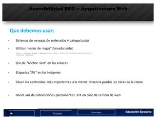 Accesibilidad SEO – Arquitectura Web
Que debemos usar:	
§ Utilizar	menús	de	migas”	(breadcrumbs)
§ Sistemas	de	navegación	ordenados	y	categorizados
§ Uso	de	“Anchor	 Text” en	los	enlaces
§ Etiquetas	“Alt” en	las	imágenes
§ Situar	los	contenidos	 más	importantes	 a	la	menor	 distancia	posible	en	clicks	de	la	Home
§ Hacer	uso	de	redirecciones	permanentes	 301	en	caso	de	cambio	de	web
 